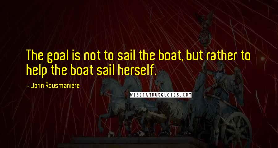 John Rousmaniere Quotes: The goal is not to sail the boat, but rather to help the boat sail herself.