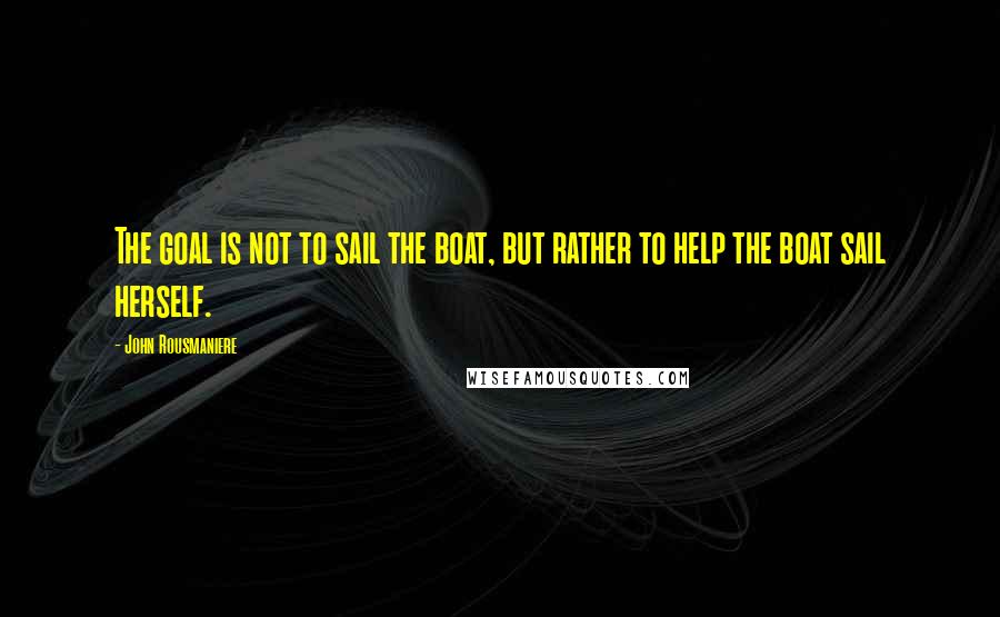 John Rousmaniere Quotes: The goal is not to sail the boat, but rather to help the boat sail herself.