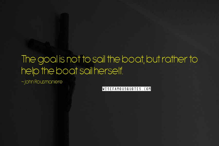 John Rousmaniere Quotes: The goal is not to sail the boat, but rather to help the boat sail herself.