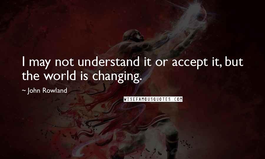 John Rowland Quotes: I may not understand it or accept it, but the world is changing.