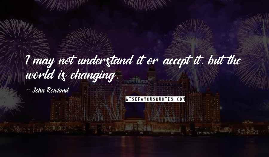 John Rowland Quotes: I may not understand it or accept it, but the world is changing.