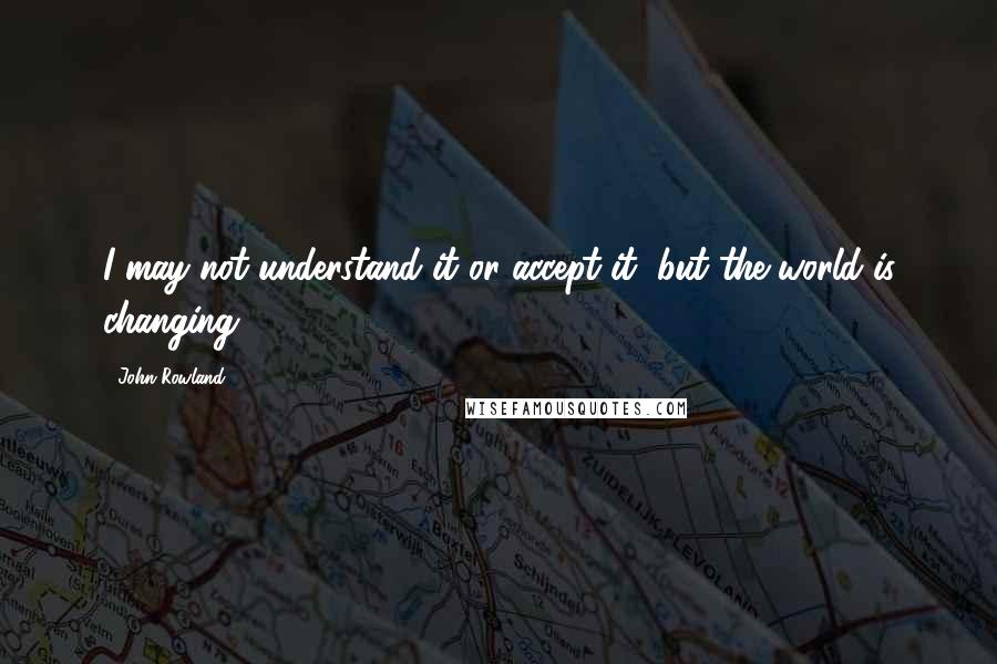 John Rowland Quotes: I may not understand it or accept it, but the world is changing.