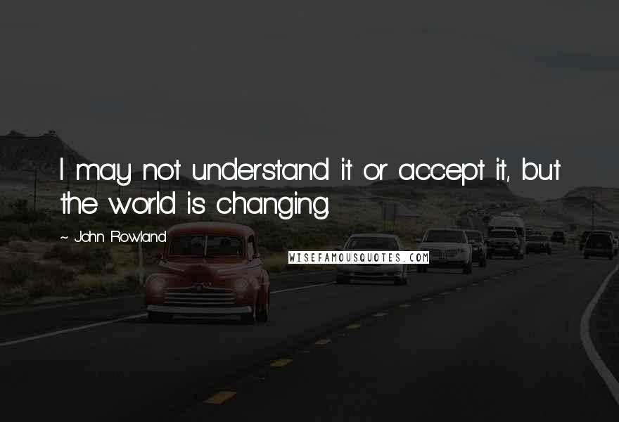 John Rowland Quotes: I may not understand it or accept it, but the world is changing.