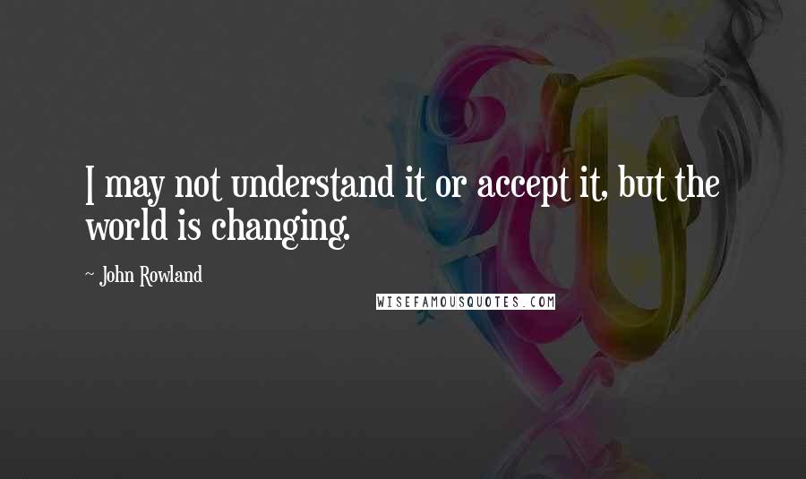John Rowland Quotes: I may not understand it or accept it, but the world is changing.