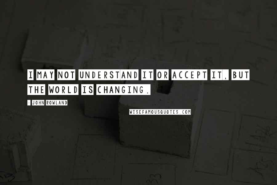 John Rowland Quotes: I may not understand it or accept it, but the world is changing.