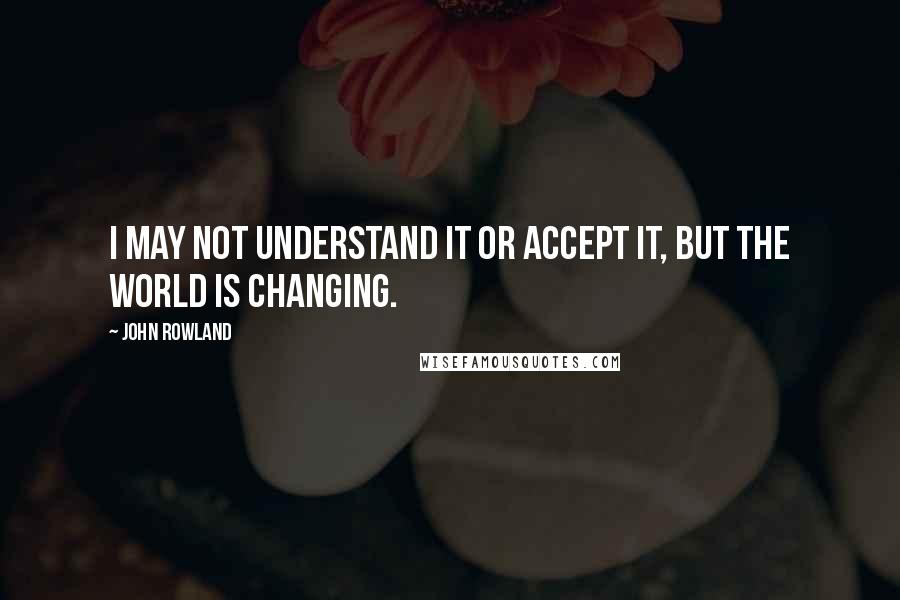 John Rowland Quotes: I may not understand it or accept it, but the world is changing.