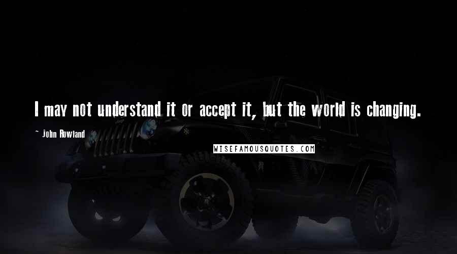 John Rowland Quotes: I may not understand it or accept it, but the world is changing.