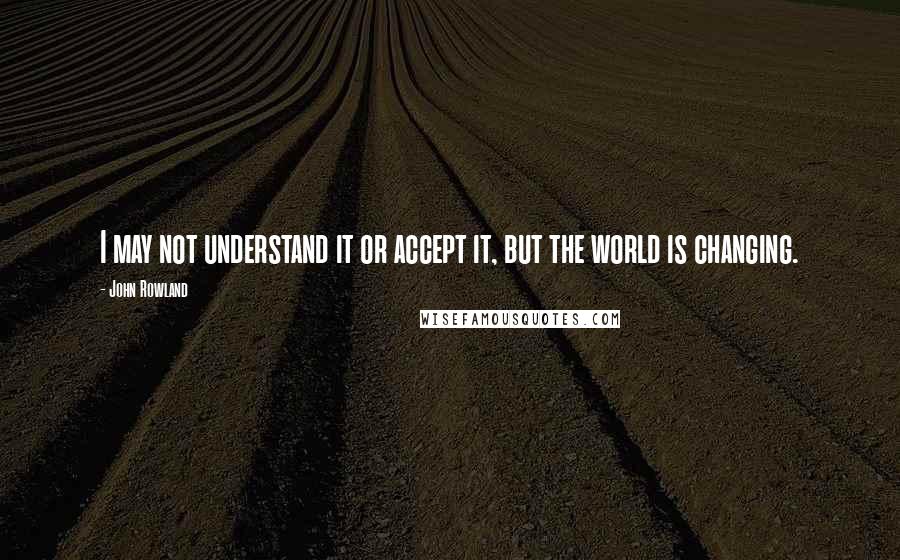 John Rowland Quotes: I may not understand it or accept it, but the world is changing.