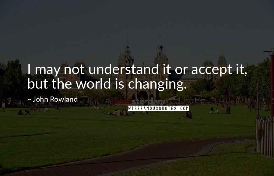 John Rowland Quotes: I may not understand it or accept it, but the world is changing.