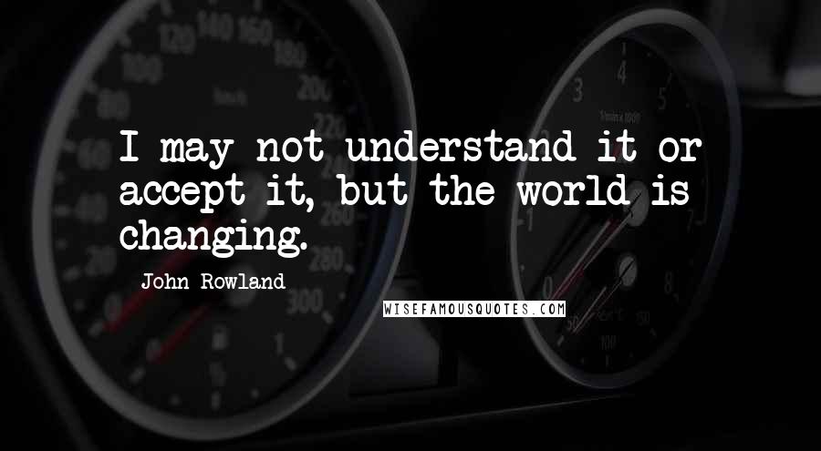 John Rowland Quotes: I may not understand it or accept it, but the world is changing.