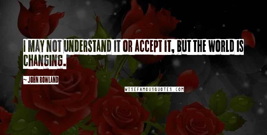 John Rowland Quotes: I may not understand it or accept it, but the world is changing.