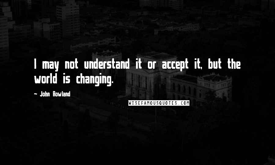 John Rowland Quotes: I may not understand it or accept it, but the world is changing.