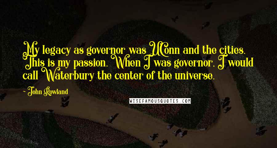 John Rowland Quotes: My legacy as governor was UConn and the cities. This is my passion. When I was governor, I would call Waterbury the center of the universe.