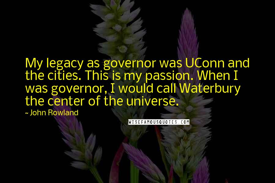 John Rowland Quotes: My legacy as governor was UConn and the cities. This is my passion. When I was governor, I would call Waterbury the center of the universe.