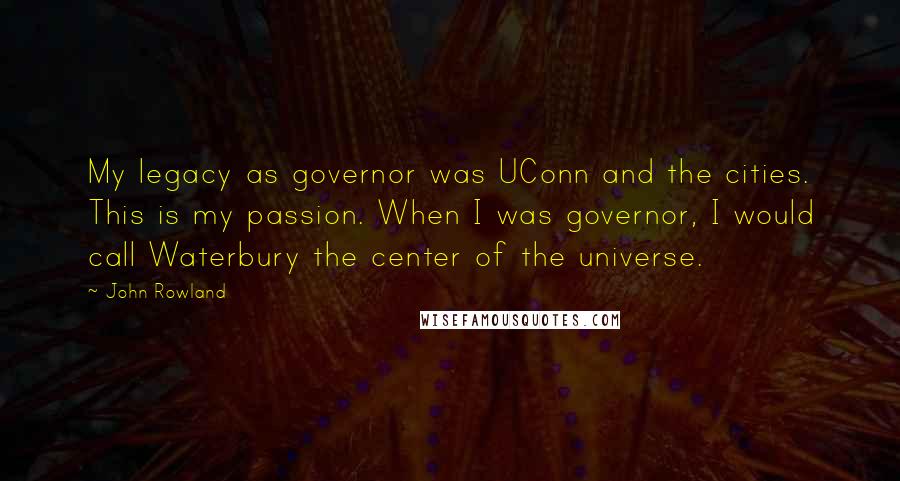John Rowland Quotes: My legacy as governor was UConn and the cities. This is my passion. When I was governor, I would call Waterbury the center of the universe.