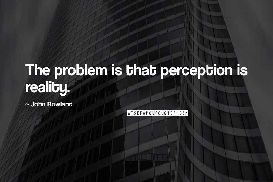 John Rowland Quotes: The problem is that perception is reality.