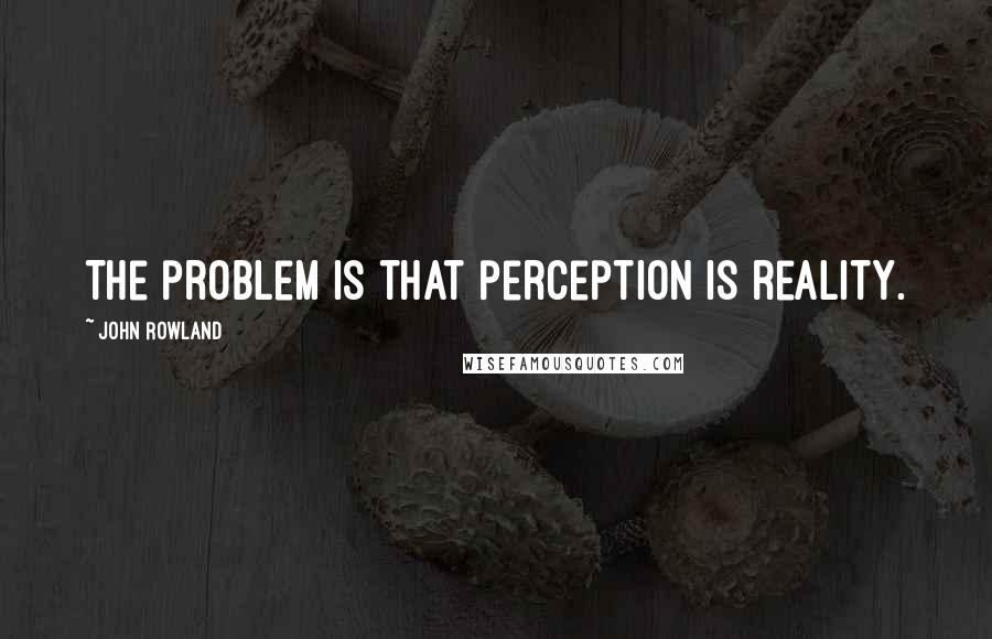 John Rowland Quotes: The problem is that perception is reality.