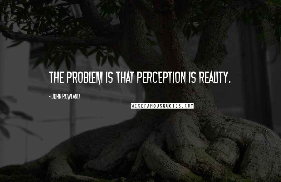 John Rowland Quotes: The problem is that perception is reality.
