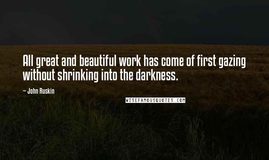 John Ruskin Quotes: All great and beautiful work has come of first gazing without shrinking into the darkness.