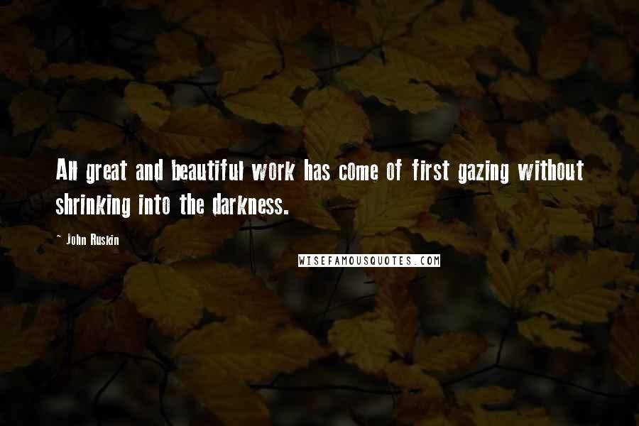 John Ruskin Quotes: All great and beautiful work has come of first gazing without shrinking into the darkness.