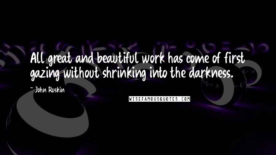 John Ruskin Quotes: All great and beautiful work has come of first gazing without shrinking into the darkness.