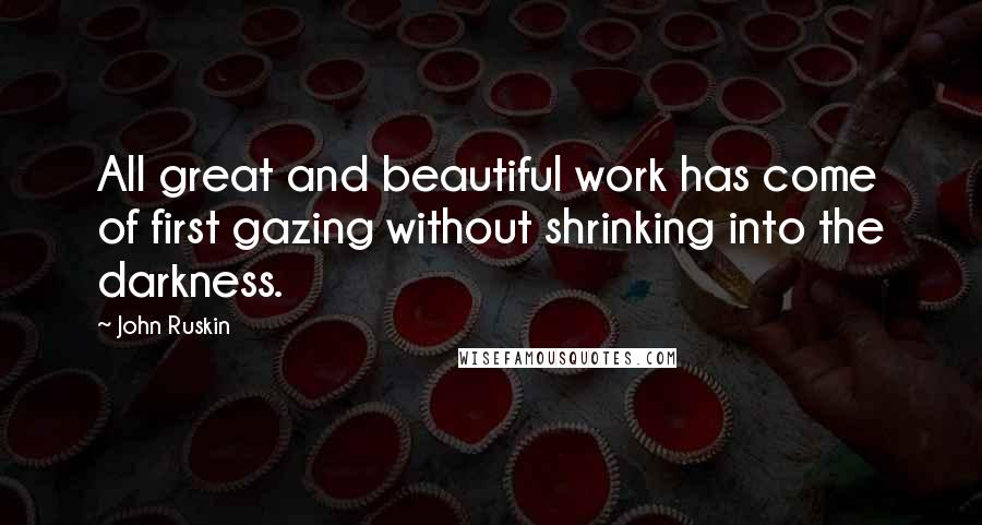 John Ruskin Quotes: All great and beautiful work has come of first gazing without shrinking into the darkness.