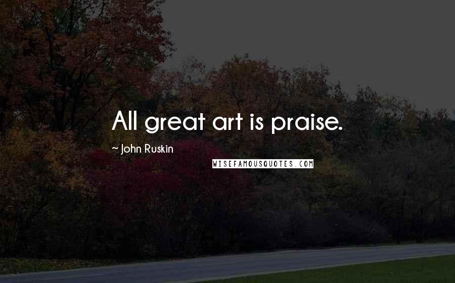 John Ruskin Quotes: All great art is praise.