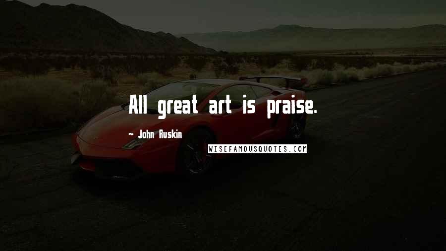 John Ruskin Quotes: All great art is praise.