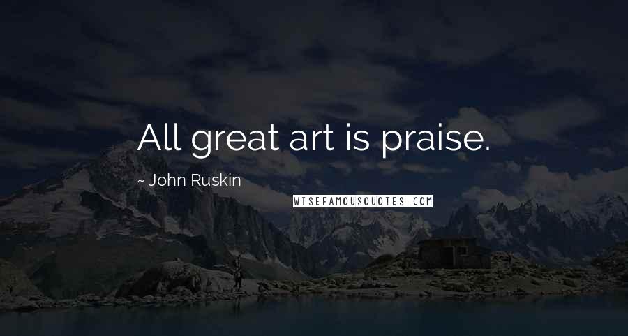 John Ruskin Quotes: All great art is praise.