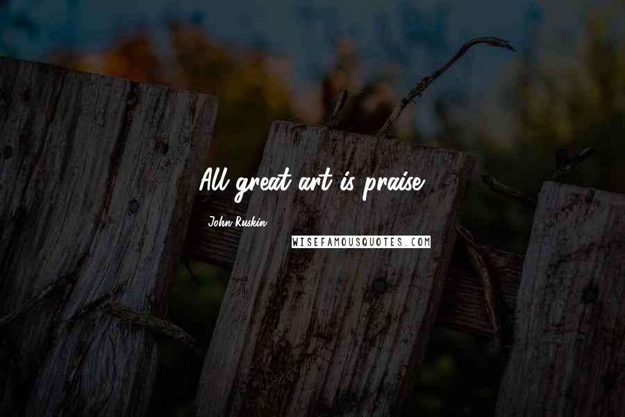 John Ruskin Quotes: All great art is praise.