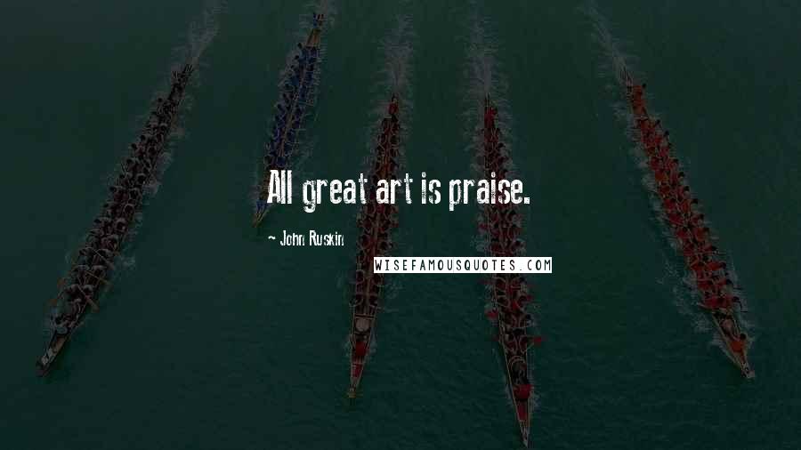 John Ruskin Quotes: All great art is praise.