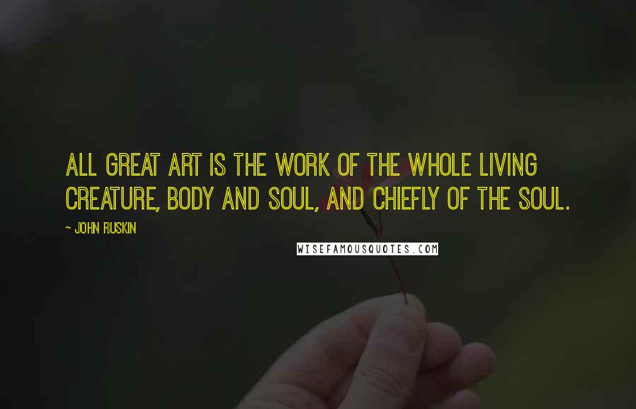 John Ruskin Quotes: All great art is the work of the whole living creature, body and soul, and chiefly of the soul.