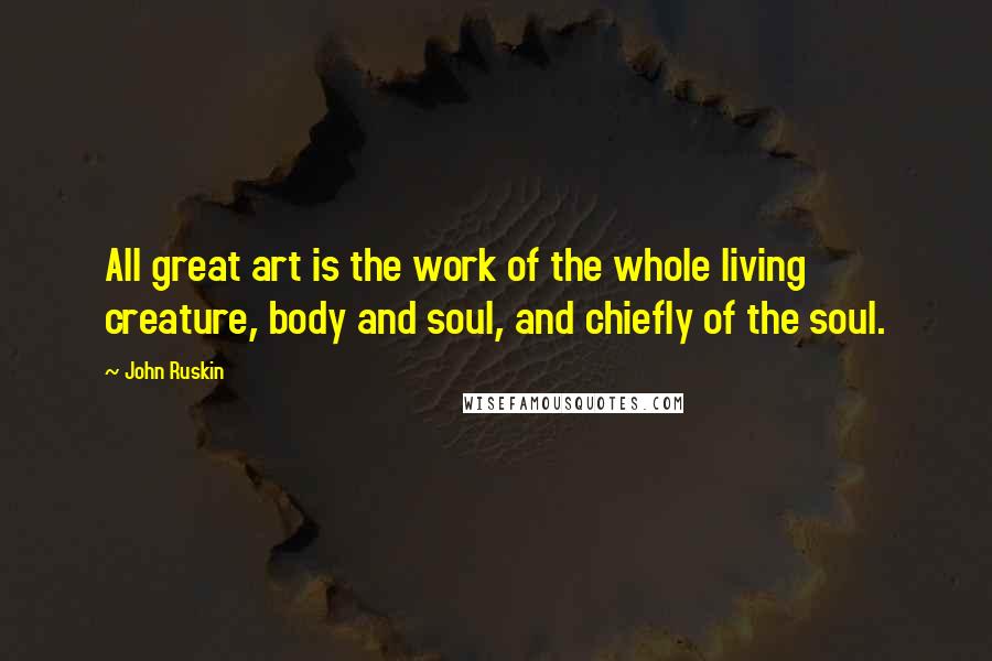 John Ruskin Quotes: All great art is the work of the whole living creature, body and soul, and chiefly of the soul.