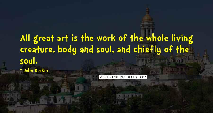 John Ruskin Quotes: All great art is the work of the whole living creature, body and soul, and chiefly of the soul.