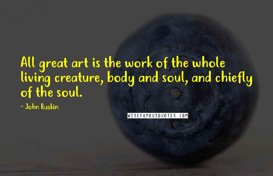 John Ruskin Quotes: All great art is the work of the whole living creature, body and soul, and chiefly of the soul.