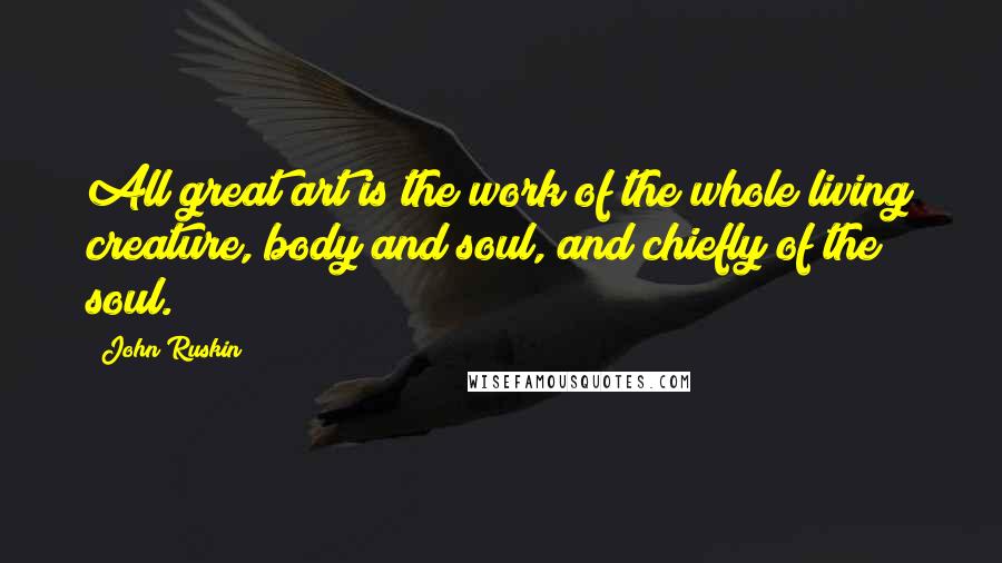 John Ruskin Quotes: All great art is the work of the whole living creature, body and soul, and chiefly of the soul.