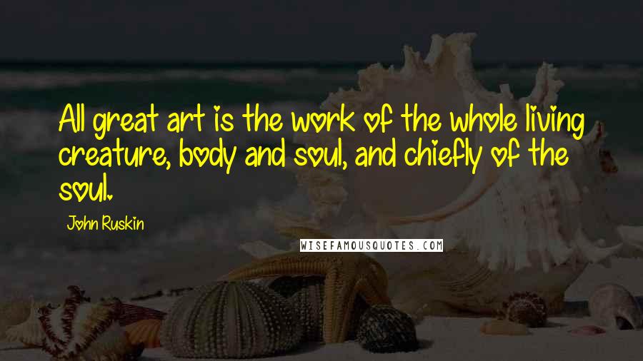 John Ruskin Quotes: All great art is the work of the whole living creature, body and soul, and chiefly of the soul.
