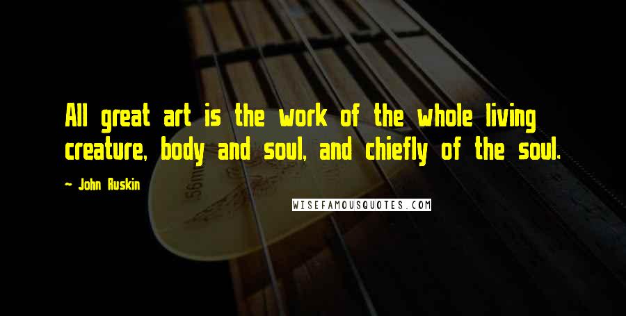 John Ruskin Quotes: All great art is the work of the whole living creature, body and soul, and chiefly of the soul.