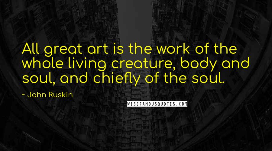 John Ruskin Quotes: All great art is the work of the whole living creature, body and soul, and chiefly of the soul.