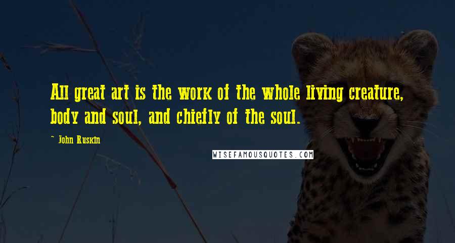 John Ruskin Quotes: All great art is the work of the whole living creature, body and soul, and chiefly of the soul.