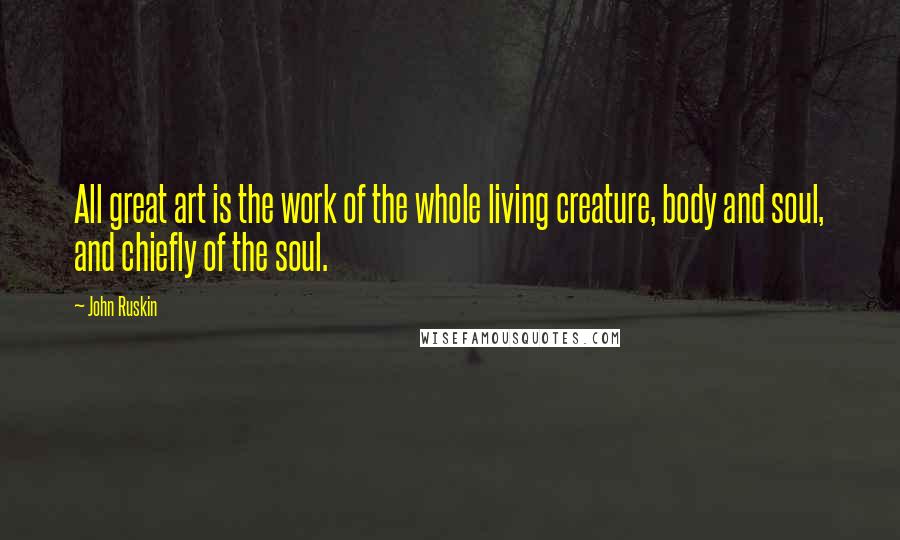 John Ruskin Quotes: All great art is the work of the whole living creature, body and soul, and chiefly of the soul.