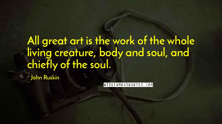 John Ruskin Quotes: All great art is the work of the whole living creature, body and soul, and chiefly of the soul.