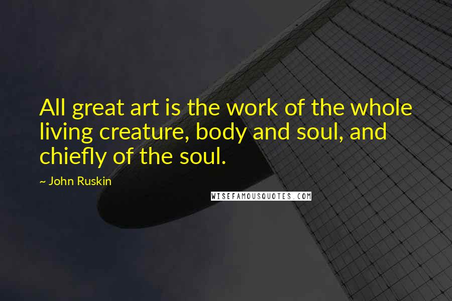 John Ruskin Quotes: All great art is the work of the whole living creature, body and soul, and chiefly of the soul.