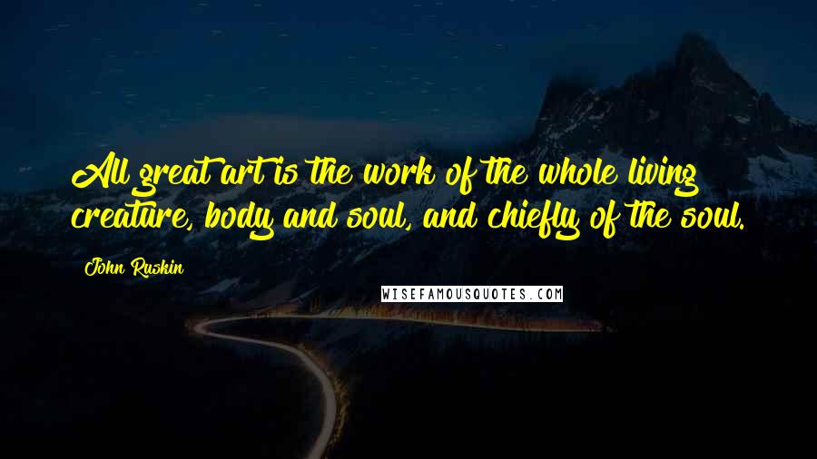 John Ruskin Quotes: All great art is the work of the whole living creature, body and soul, and chiefly of the soul.