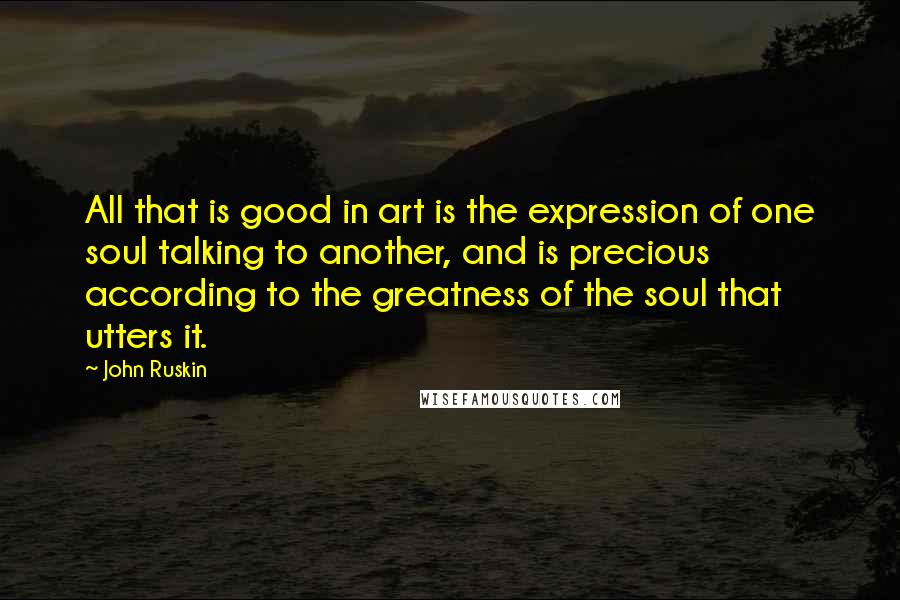 John Ruskin Quotes: All that is good in art is the expression of one soul talking to another, and is precious according to the greatness of the soul that utters it.