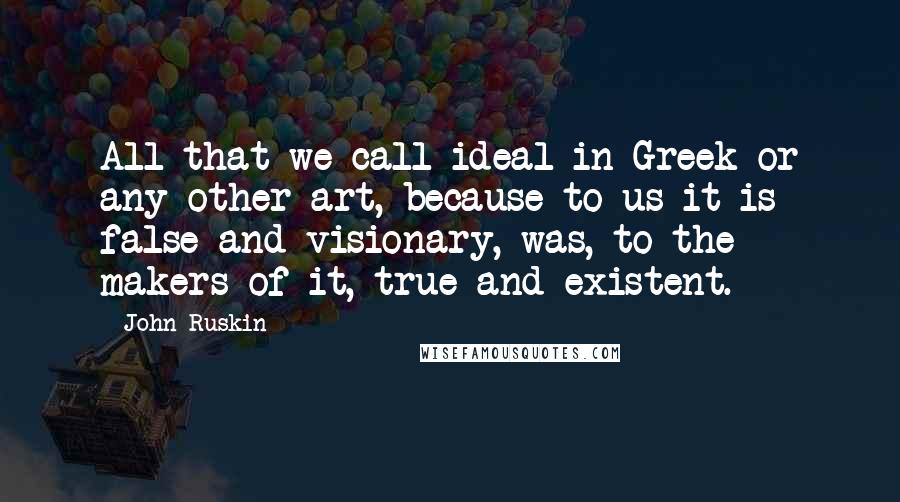 John Ruskin Quotes: All that we call ideal in Greek or any other art, because to us it is false and visionary, was, to the makers of it, true and existent.