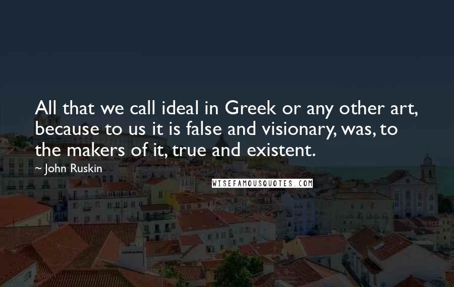 John Ruskin Quotes: All that we call ideal in Greek or any other art, because to us it is false and visionary, was, to the makers of it, true and existent.