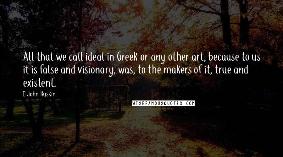 John Ruskin Quotes: All that we call ideal in Greek or any other art, because to us it is false and visionary, was, to the makers of it, true and existent.