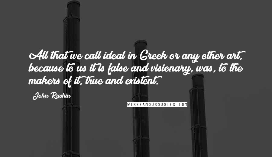 John Ruskin Quotes: All that we call ideal in Greek or any other art, because to us it is false and visionary, was, to the makers of it, true and existent.