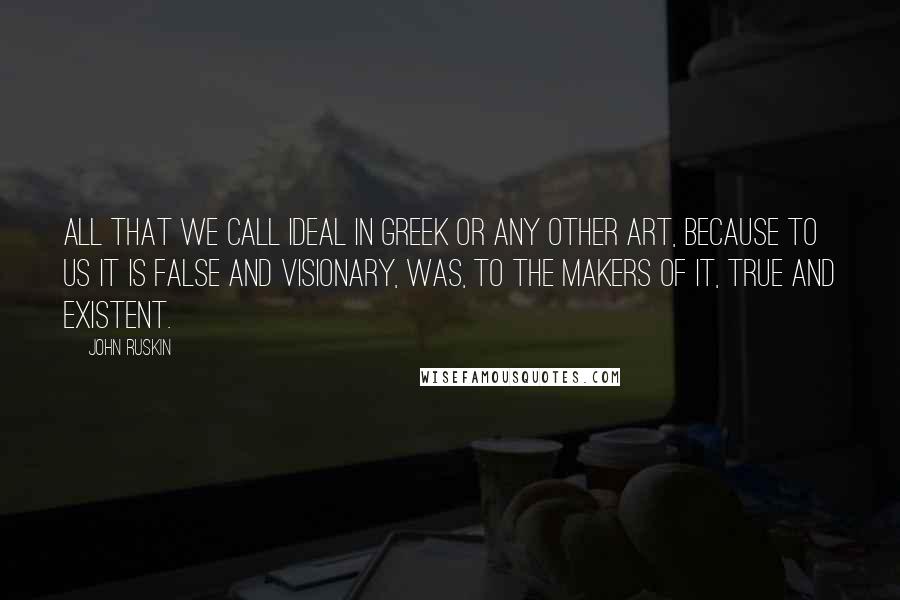 John Ruskin Quotes: All that we call ideal in Greek or any other art, because to us it is false and visionary, was, to the makers of it, true and existent.
